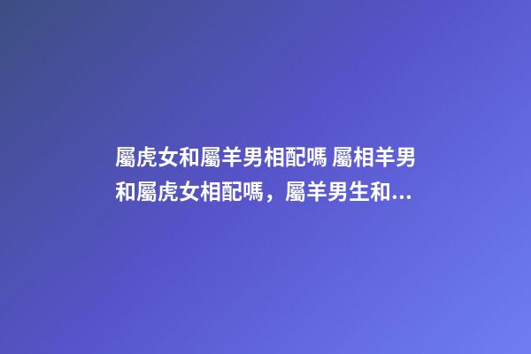 屬虎女和屬羊男相配嗎 屬相羊男和屬虎女相配嗎，屬羊男生和屬虎女生配嗎-第1張-觀點-玄機派